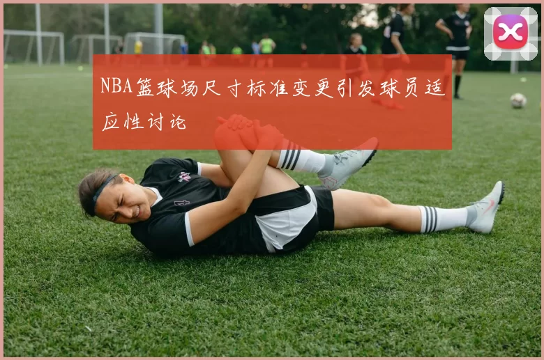NBA篮球场尺寸标准变更引发球员适应性讨论