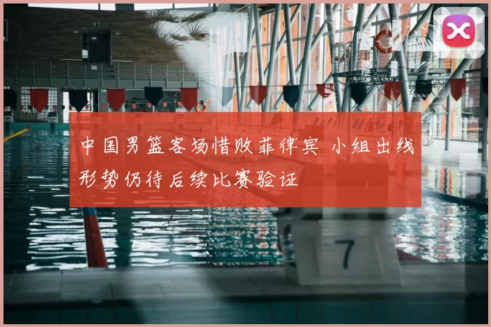 中国男篮客场惜败菲律宾 小组出线形势仍待后续比赛验证