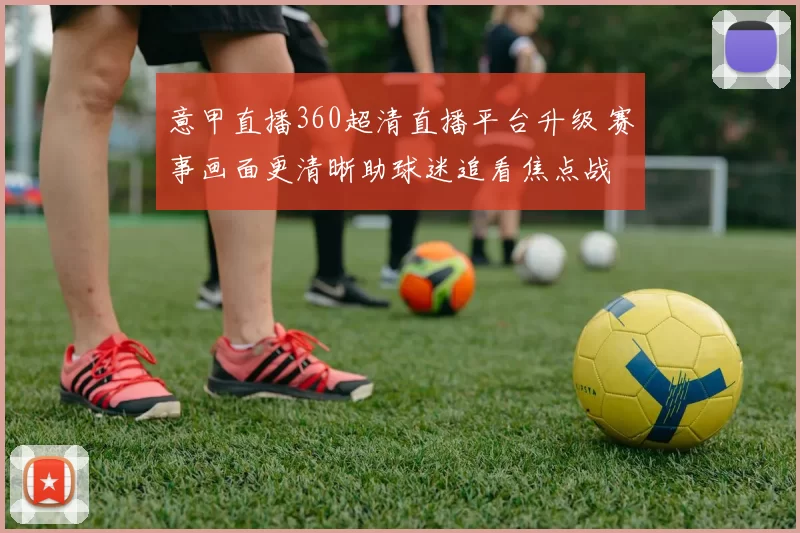 意甲直播360超清直播平台升级 赛事画面更清晰助球迷追看焦点战