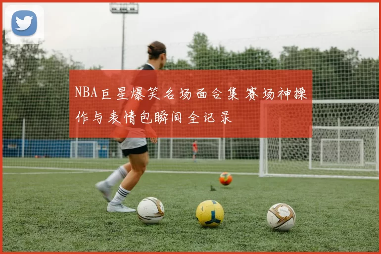 NBA巨星爆笑名场面合集 赛场神操作与表情包瞬间全记录