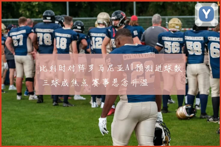 比利时对阵罗马尼亚AI预测进球数 三球成焦点 赛事悬念升温