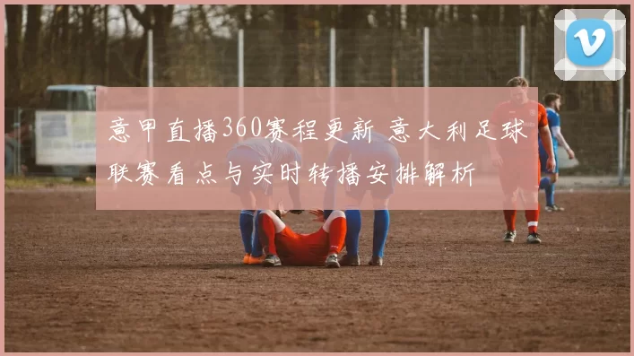 意甲直播360赛程更新 意大利足球联赛看点与实时转播安排解析