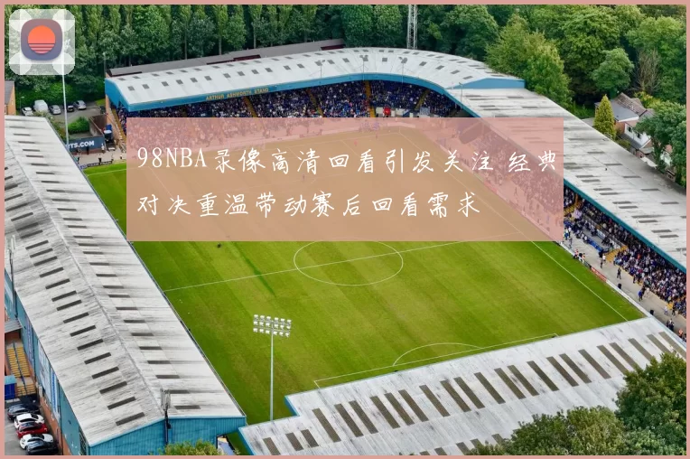 98NBA录像高清回看引发关注 经典对决重温带动赛后回看需求