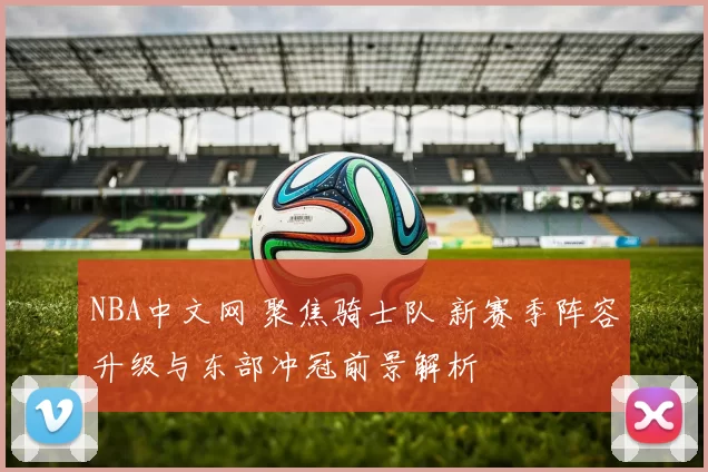 NBA中文网 聚焦骑士队 新赛季阵容升级与东部冲冠前景解析