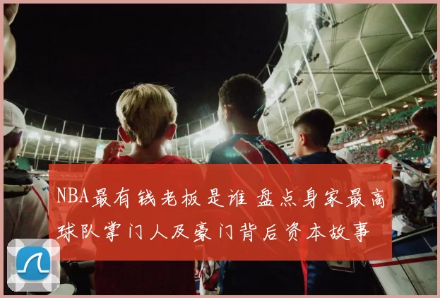 NBA最有钱老板是谁 盘点身家最高球队掌门人及豪门背后资本故事