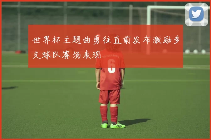 世界杯主题曲勇往直前发布激励多支球队赛场表现