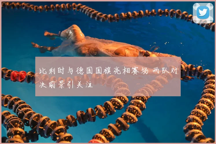 比利时与德国国旗亮相赛场 两队对决前景引关注