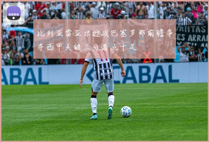 比利亚雷亚尔迎战巴塞罗那前瞻争夺西甲关键三分看点十足