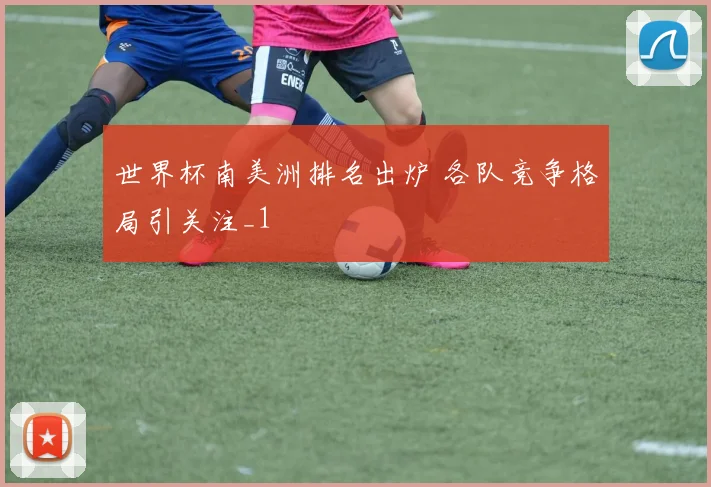 世界杯南美洲排名出炉 各队竞争格局引关注_1