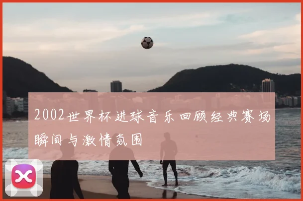 2002世界杯进球音乐回顾经典赛场瞬间与激情氛围