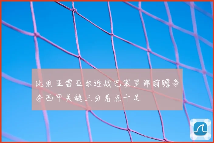 比利亚雷亚尔迎战巴塞罗那前瞻争夺西甲关键三分看点十足