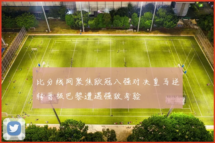 比分线网聚焦欧冠八强对决皇马逆转晋级巴黎遭遇强敌考验