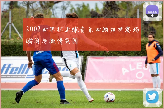 2002世界杯进球音乐回顾经典赛场瞬间与激情氛围