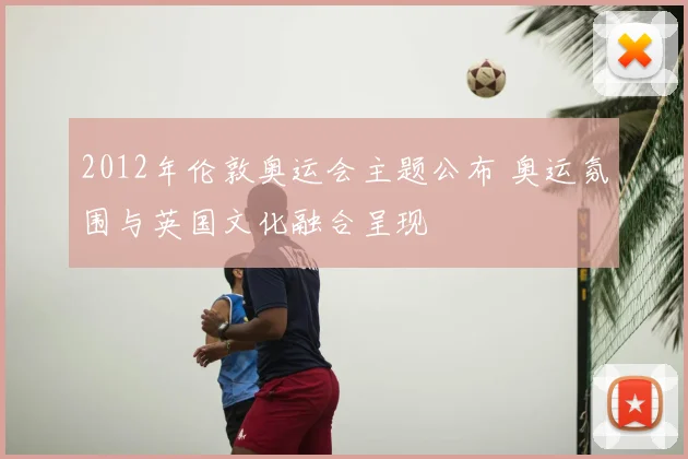 2012年伦敦奥运会主题公布 奥运氛围与英国文化融合呈现