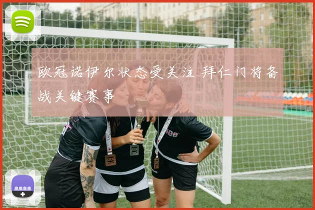 欧冠诺伊尔状态受关注 拜仁门将备战关键赛事